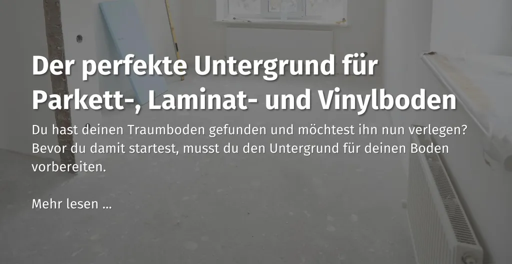 Hier kommst du zu unserem Ratgeber Beitrag zum Thema "der perfekte Untergrund für Parkett-, Laminat-, und Vinylboden" 