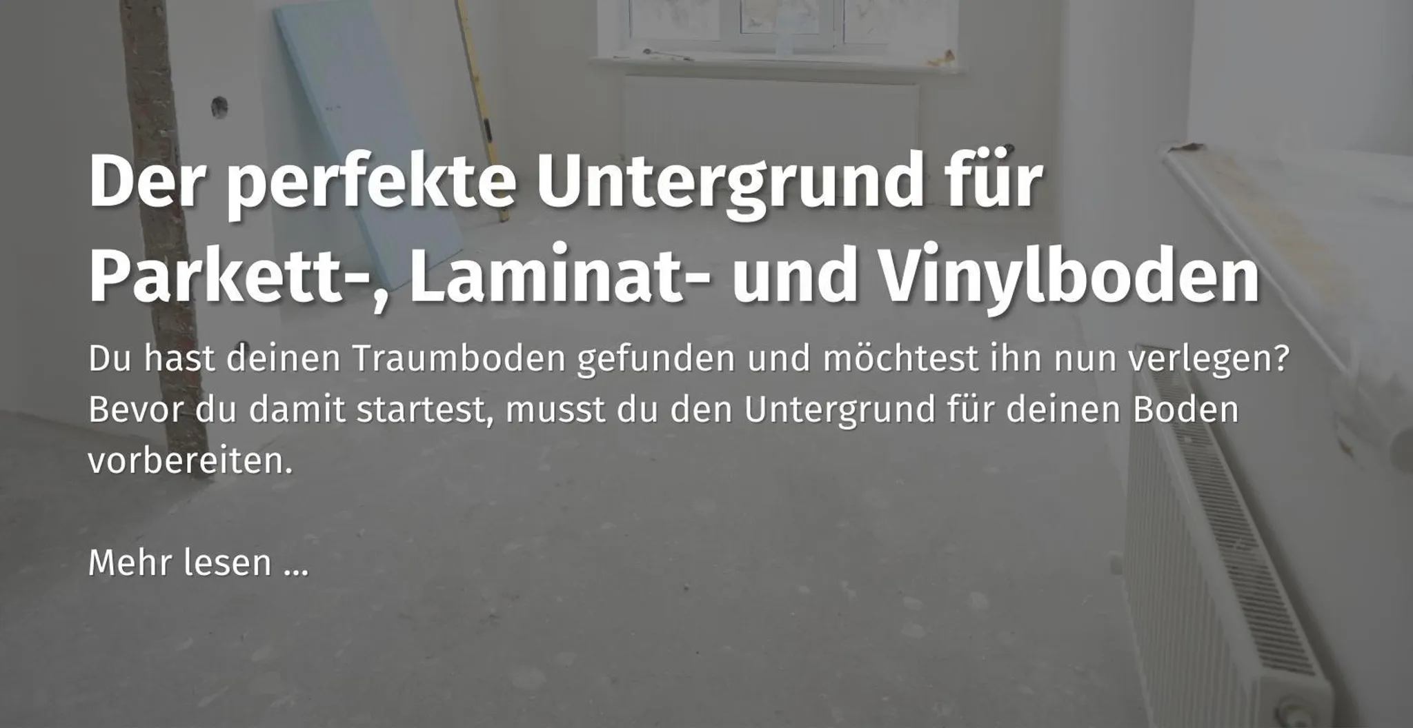 Hier kommst du zu unserem Ratgeber Beitrag zum Thema "der perfekte Untergrund für Parkett-, Laminat-, und Vinylboden" 