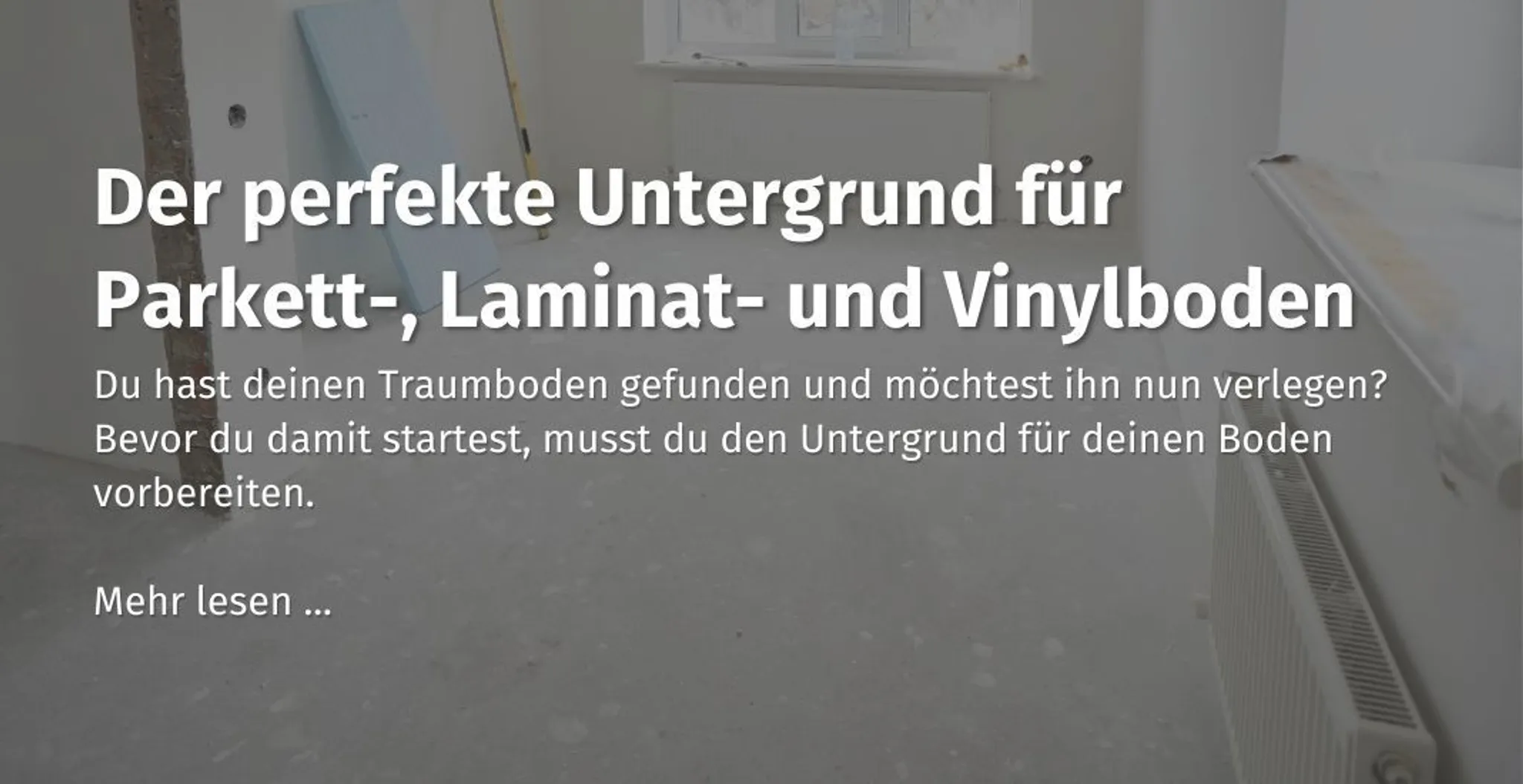 Hier kommst du zu unserem casando Ratgeber mit dem Thema: "Der perfekte Untergrund für Parkett-, Laminat- und Vinylboden."" 