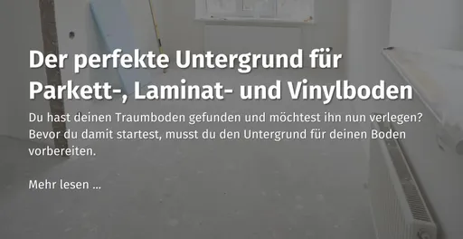 Hier kommst du zu unserem Ratgeber Beitrag zum Thema "der perfekte Untergrund für Parkett-, Laminat-, und Vinylboden" 